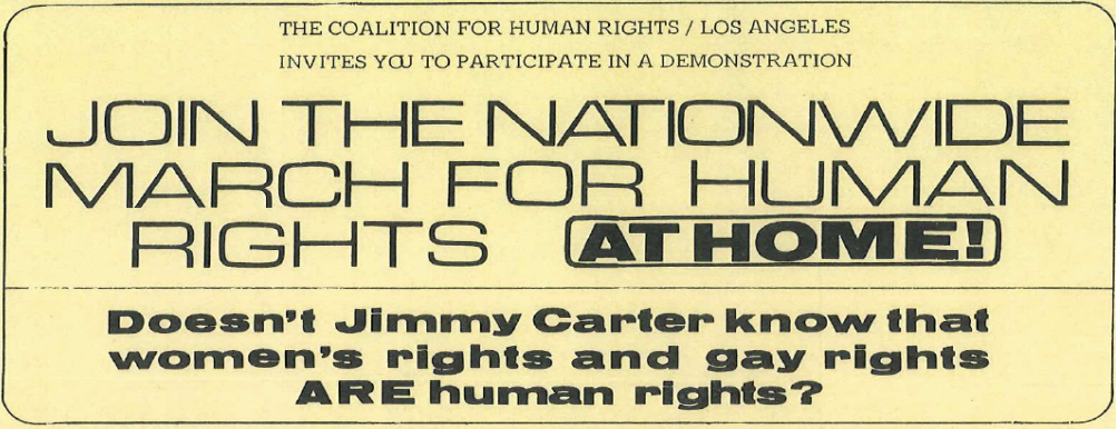 Text 'The Coalition for Human Rights/Los Angeles Invites you to participate in a demonstration. Join the nationwide march for human rights at home! Doesn’t Jimmy Carter know that women’s rights and gay rights ARE human rights? Protect equal employment rights for gay teachers * End police harassment of gays, women, minorities and the poor in Hollywood and elsewhere * Free, elective abortions for the poor * Full equality for women/support the ERA * Get the metro squad out of Hollywood * Full custody rights for gay and lesbian partners * End the use of “Urban removal” to drive gays and others from their homes...Sat Aug 20th. March at 11:00 AM rally at 12:30 speakers and entertainment. NewFederalBldg in downtown L.A. The New Federal Building is at 300 North Los Angeles Street between Temple and Aliso Sts. The Coalition for Human Rights organizes peaceful and legal demonstrations, and we ask that all who march with us abide by that policy. For information, please call (213) 463-3928'